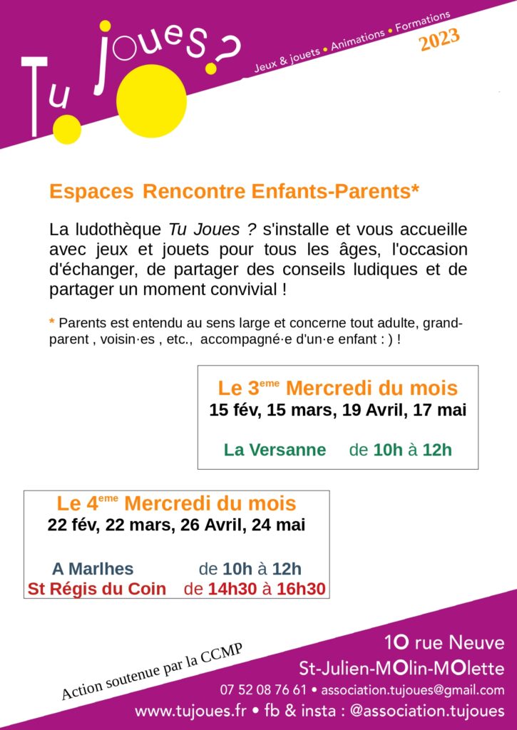 Espaces Rencontre Enfants-Parents*
La ludothèque Tu Joues ? s'installe et vous accueille
avec jeux et jouets pour tous les âges, l'occasion
d'échanger, de partager des conseils ludiques et de
partager un moment convivial !
* Parents est entendu au sens large et concerne tout adulte, grandparent
, voisin·es , etc., accompagné·e d'un·e enfant : ) !
Le 3eme Mercredi du mois
15 fév, 15 mars, 19 Avril, 17 mai
La Versanne de 10h à 12h
2023
Action soutenue par la CCMP
Le 4eme Mercredi du mois
22 fév, 22 mars, 26 Avril, 24 mai
A Marlhes de 10h à 12h
St Régis du Coin de 14h30 à 16h30