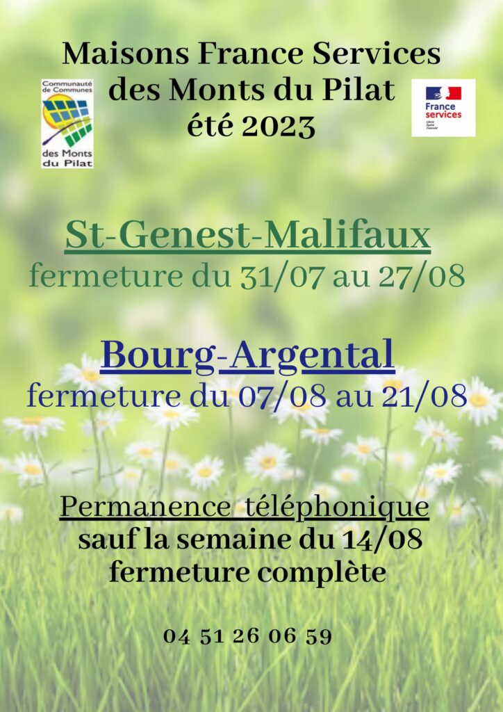Maisons France Services des Monts du Pilat été 2023

St Genest Malifaux : fermeture du 31/07 au 27/08

Bourg-Argental : fermeture du 07/08 au 21/08

Permanence téléphonique sauf la semaine du 14/08, fermeture complète

04 51 26 06 59