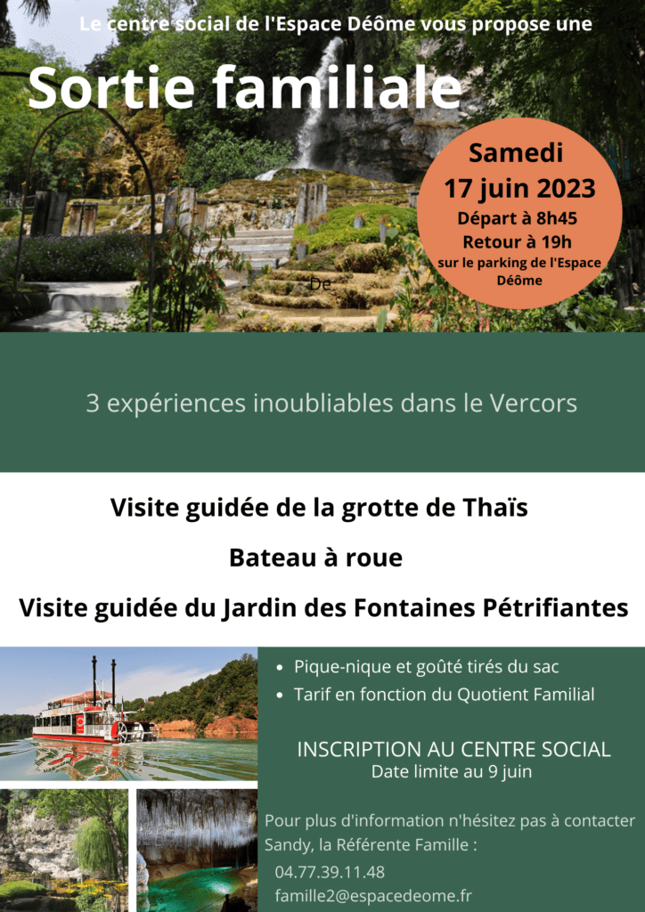 Sortie familiale le samedi 17 juin 2023
Départ à 8h45 et retour à 19h sur le parking de l'espace Déôle
3 expériences inoubliables dans le Vercors
Visite guidée de la grotte de Thaïs
Bateau à roue
Visite guidée du Jardin des Fontaines Pétrifiantes
Pique-nique et goûté tirés du sac
Tarif en fonction du Quotient Familial
Inscription au centre social, date limite au 9 juin.
Pour plus d'information, n'hésitez pas à contacter Sandy, la référente famille : 04 77 39 11 48 famille2@espacedeome.fr